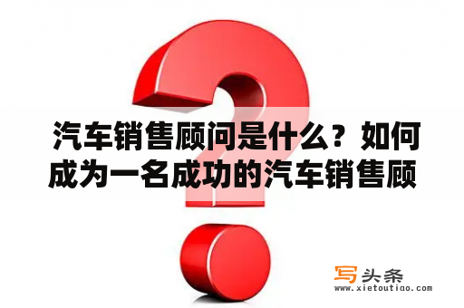  汽车销售顾问是什么？如何成为一名成功的汽车销售顾问？