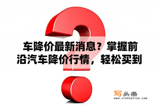  车降价最新消息？掌握前沿汽车降价行情，轻松买到实惠好车！