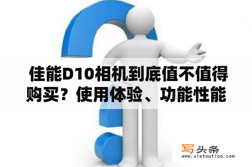  佳能D10相机到底值不值得购买？使用体验、功能性能和价格一一分析