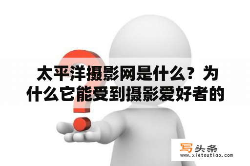  太平洋摄影网是什么？为什么它能受到摄影爱好者的欢迎？