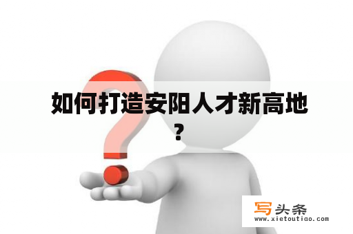  如何打造安阳人才新高地？