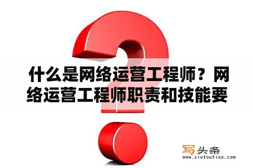  什么是网络运营工程师？网络运营工程师职责和技能要求是什么？