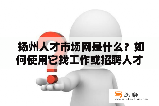  扬州人才市场网是什么？如何使用它找工作或招聘人才？