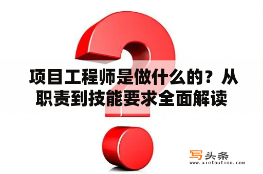  项目工程师是做什么的？从职责到技能要求全面解读