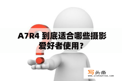  A7R4 到底适合哪些摄影爱好者使用？