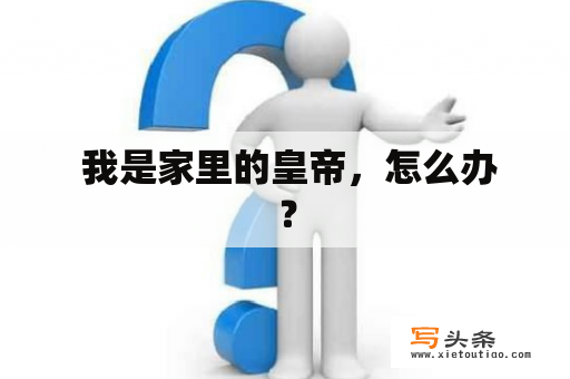  我是家里的皇帝，怎么办？