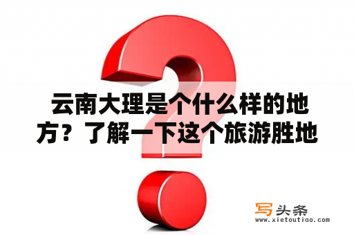  云南大理是个什么样的地方？了解一下这个旅游胜地