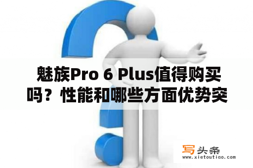  魅族Pro 6 Plus值得购买吗？性能和哪些方面优势突出？