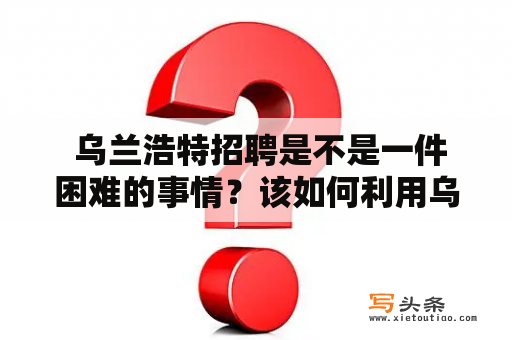  乌兰浩特招聘是不是一件困难的事情？该如何利用乌兰浩特招聘网找到合适的工作机会？