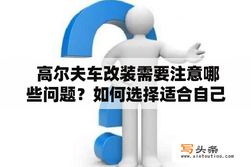  高尔夫车改装需要注意哪些问题？如何选择适合自己的高尔夫改装方案？以下将给大家详细介绍高尔夫改装的注意事项，同时提供高尔夫改装图片作为参考。