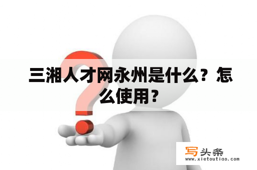  三湘人才网永州是什么？怎么使用？