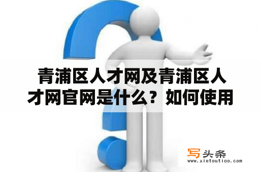  青浦区人才网及青浦区人才网官网是什么？如何使用它提升个人职业发展？