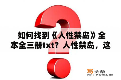  如何找到《人性禁岛》全本全三册txt？人性禁岛，这部被禁的小说曾经掀起了一段轰动的风波。它描绘了一群年轻人在孤岛上的生活，探讨了人性的复杂性和极端情况下人的行为。因其深刻的思考和震撼的描写，这部小说曾被禁止发行。现在，很多人都想了解这部小说的内容，但是却不知道如何找到全本全三册txt的版本。那么，如何找到《人性禁岛》全本全三册txt呢？