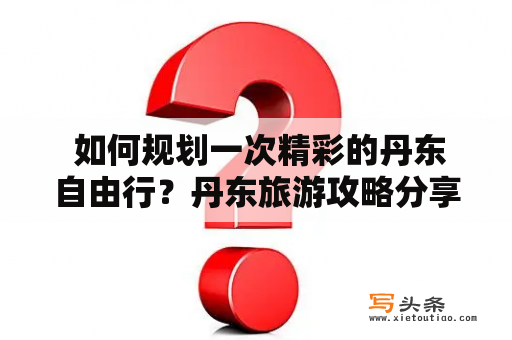  如何规划一次精彩的丹东自由行？丹东旅游攻略分享