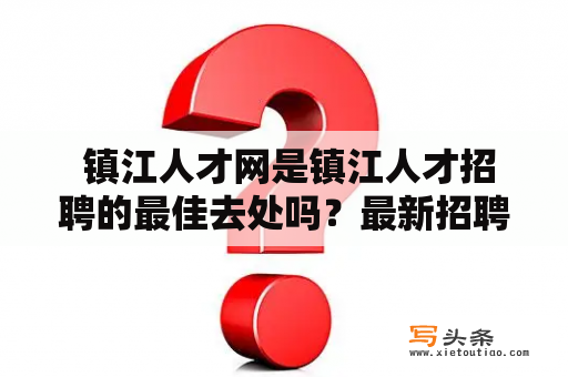  镇江人才网是镇江人才招聘的最佳去处吗？最新招聘信息网又有哪些好处呢？