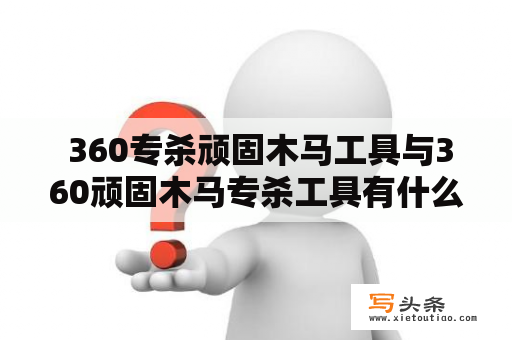  360专杀顽固木马工具与360顽固木马专杀工具有什么区别？