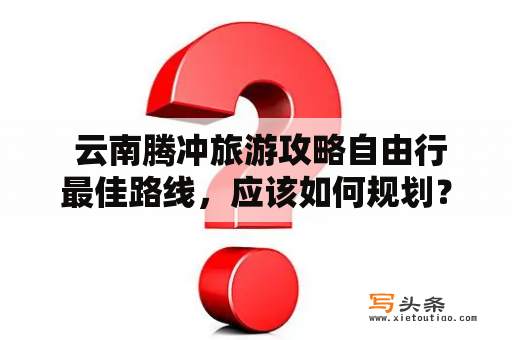  云南腾冲旅游攻略自由行最佳路线，应该如何规划？