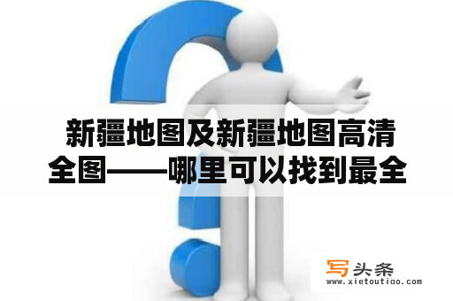  新疆地图及新疆地图高清全图——哪里可以找到最全面的新疆地图？