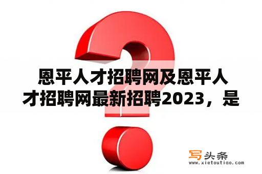  恩平人才招聘网及恩平人才招聘网最新招聘2023，是真的吗？