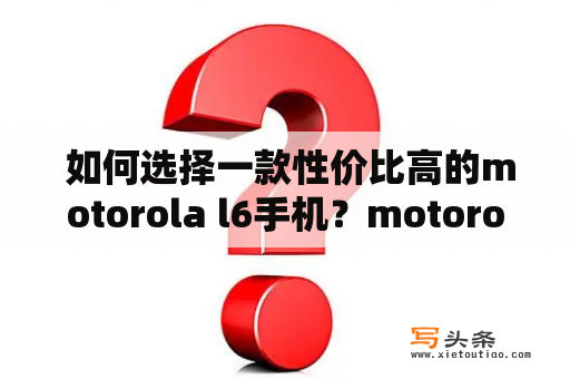  如何选择一款性价比高的motorola l6手机？motorola l6手机是一款非常受欢迎的手机品牌，拥有着优质的性能和外观设计。但是在如此多的款式和型号中，如何选择一款性价比高的motorola l6手机？以下是几点有效的建议。