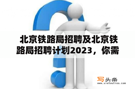  北京铁路局招聘及北京铁路局招聘计划2023，你需要了解什么？