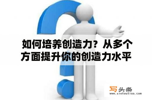  如何培养创造力？从多个方面提升你的创造力水平