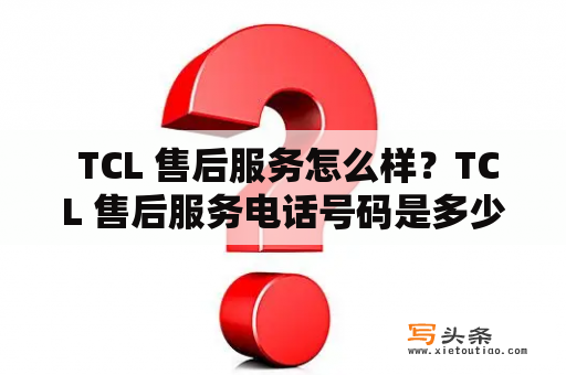  TCL 售后服务怎么样？TCL 售后服务电话号码是多少？——TCL售后服务贴心解决您的烦恼