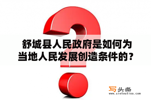  舒城县人民政府是如何为当地人民发展创造条件的？