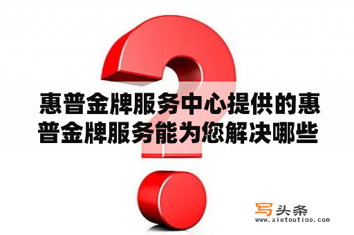  惠普金牌服务中心提供的惠普金牌服务能为您解决哪些问题?