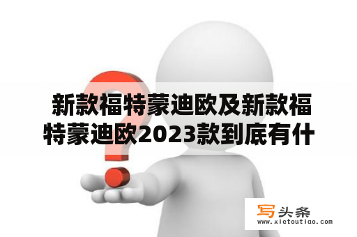  新款福特蒙迪欧及新款福特蒙迪欧2023款到底有什么新变化？