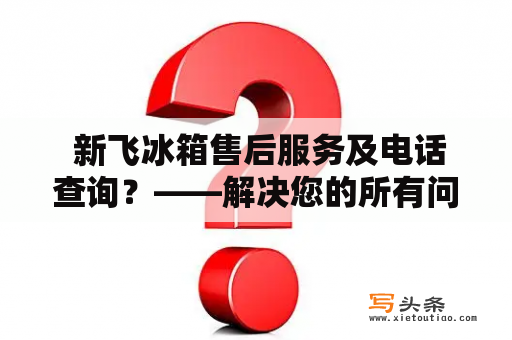  新飞冰箱售后服务及电话查询？——解决您的所有问题