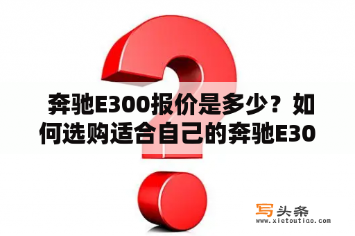  奔驰E300报价是多少？如何选购适合自己的奔驰E300？