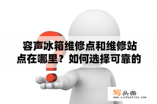  容声冰箱维修点和维修站点在哪里？如何选择可靠的维修服务商？