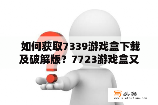  如何获取7339游戏盒下载及破解版？7723游戏盒又是什么？