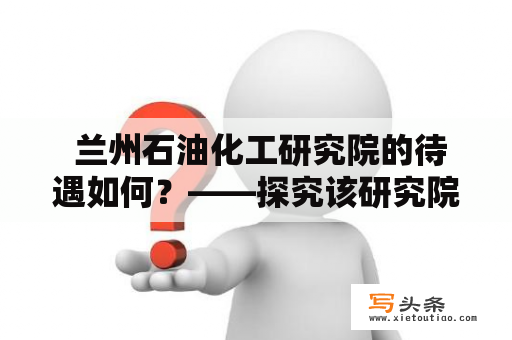  兰州石油化工研究院的待遇如何？——探究该研究院的工资、福利等情况