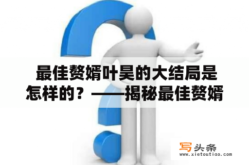  最佳赘婿叶昊的大结局是怎样的？——揭秘最佳赘婿叶昊大结局小说