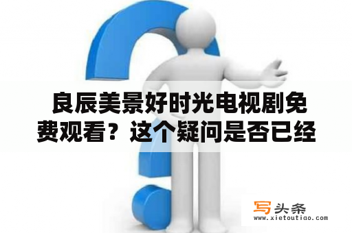  良辰美景好时光电视剧免费观看？这个疑问是否已经解答了？