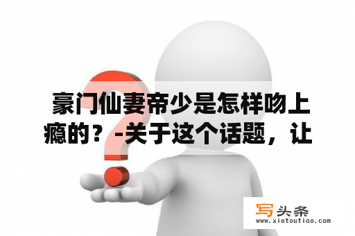  豪门仙妻帝少是怎样吻上瘾的？-关于这个话题，让我们一起来探究一下吧！