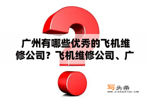  广州有哪些优秀的飞机维修公司？飞机维修公司、广州飞机维修公司