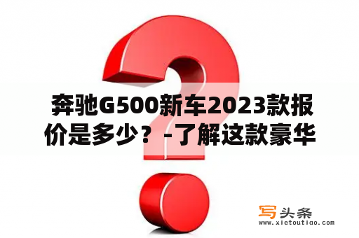  奔驰G500新车2023款报价是多少？-了解这款豪华SUV的详情