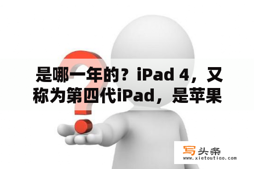  是哪一年的？iPad 4，又称为第四代iPad，是苹果公司推出的平板电脑系列中的一款。那么，iPad 4是哪一年的呢？