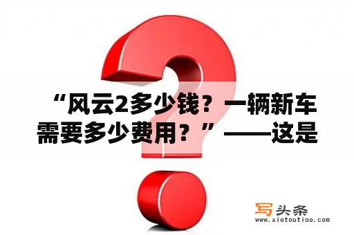  “风云2多少钱？一辆新车需要多少费用？”——这是很多人在选择购买一辆新车时最关心的问题。那么，我们来一起了解一下吧。