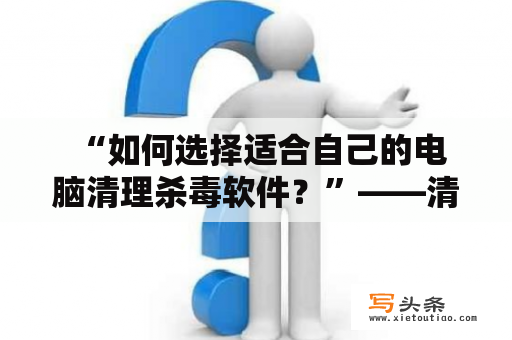  “如何选择适合自己的电脑清理杀毒软件？”——清理杀毒软件哪个好及电脑清理杀毒软件哪个好