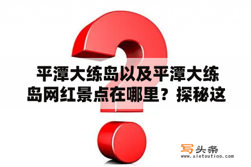  平潭大练岛以及平潭大练岛网红景点在哪里？探秘这个美丽的岛屿