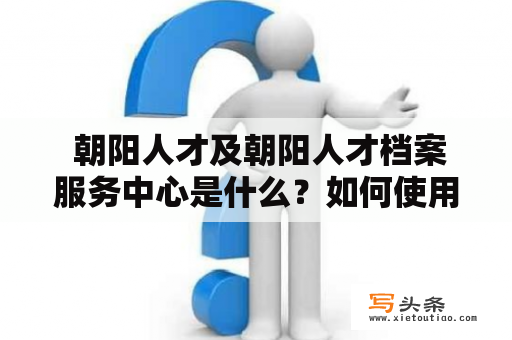  朝阳人才及朝阳人才档案服务中心是什么？如何使用它来找工作？