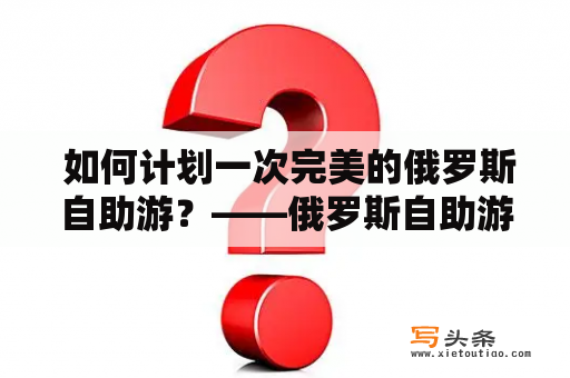  如何计划一次完美的俄罗斯自助游？——俄罗斯自助游旅游攻略