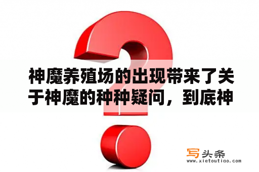  神魔养殖场的出现带来了关于神魔的种种疑问，到底神魔是从哪里来的？它们是如何被养殖的？它们有哪些特点和能力？以下是对这些问题的回答。