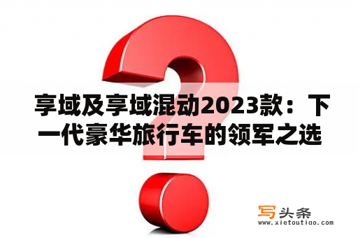  享域及享域混动2023款：下一代豪华旅行车的领军之选？