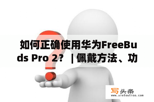  如何正确使用华为FreeBuds Pro 2？ | 佩戴方法、功能操作、配对连接详解