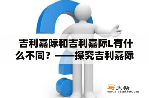  吉利嘉际和吉利嘉际L有什么不同？——探究吉利嘉际系列车型的区别